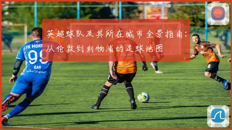 英超球队及其所在城市全景指南：从伦敦到利物浦的足球地图